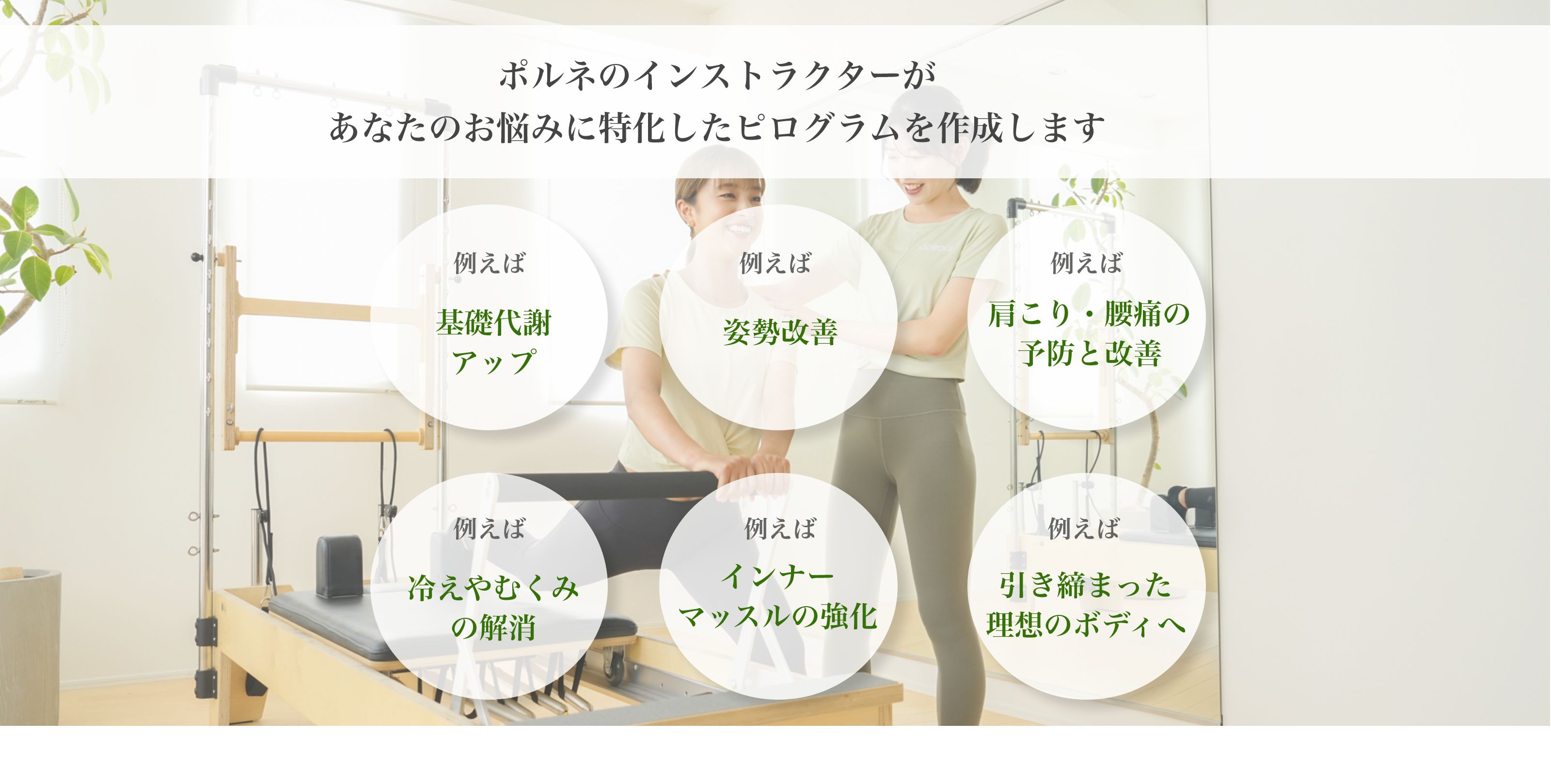 ポルネのインストラクターがあなたのお悩みに特化したピログラムを作成します例えば基礎代謝アップ例えば姿勢改善例えば肩こり・腰痛の予防と改善例えば冷えやむくみの解消例えばインナーマッスルの強化例えば引き締まった理想のボディへ