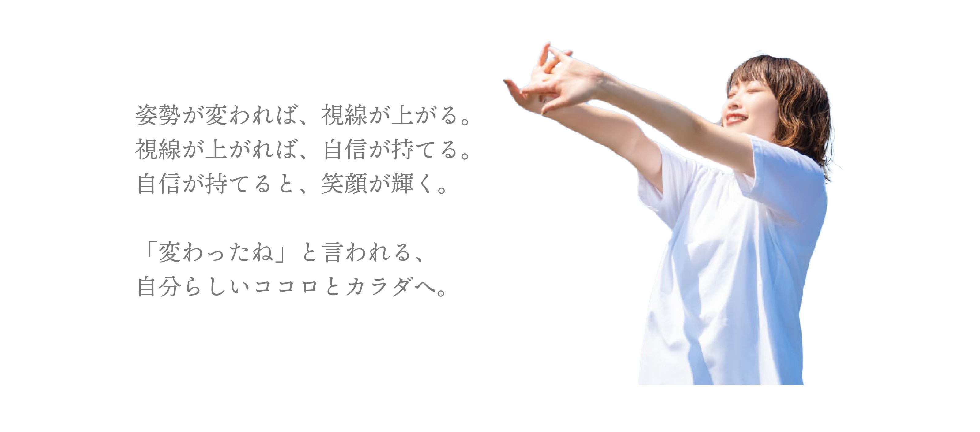 姿勢が変われば、視線が上がる。視線が上がれば、自信が持てる。自信が持てると、笑顔が輝く。「変わったね」と言われる、自分らしいココロとカラダへ。