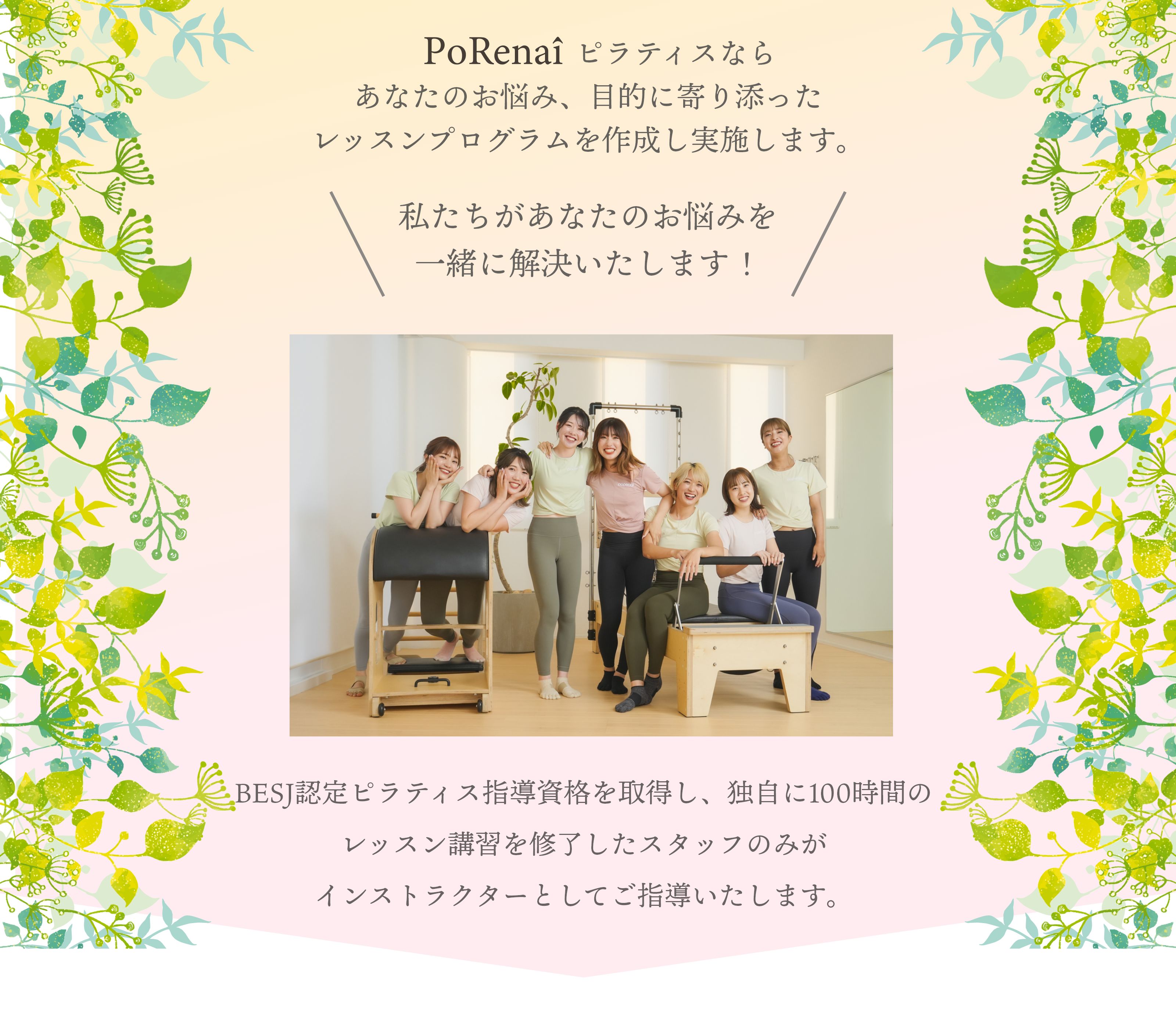 porenaiピラティスならあなたのお悩み、目的に寄り添ったレッスンプログラムを作成し実施します。私たちがあなたのお悩みを一緒に解決いたします！BESJ認定ピラティス指導資格を取得し、独自に100時間のレッスン講習を修了したスタッフのみがインストラクターとしてご指導いたします。