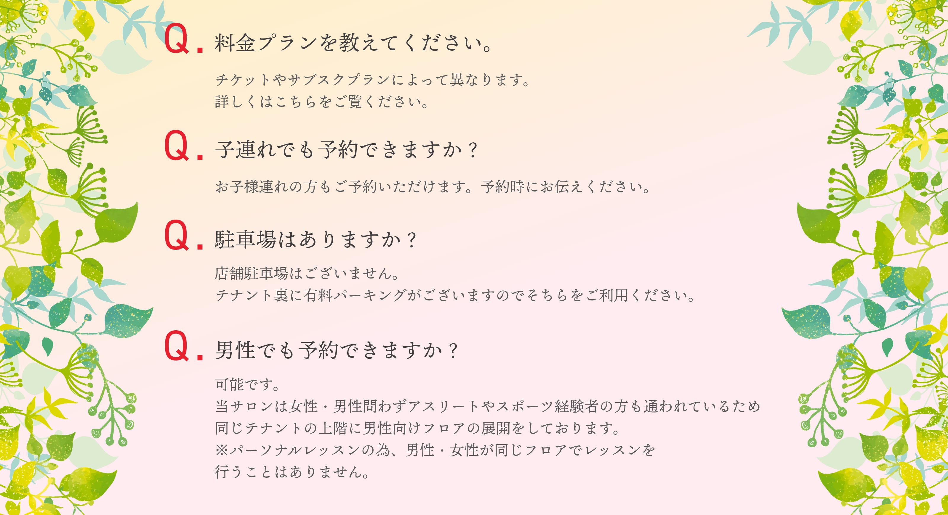 料金プランを教えてください。チケットやサブスクプランによって異なります。詳しくはこちらをご覧ください。子連れでも予約できますか？お子様連れの方もご予約いただけます。予約時にお伝えください。駐車場はありますか？店舗駐車場はございません。​テナント裏に有料パーキングがございますのでそちらをご利用ください。男性でも予約できますか？可能です。当サロンは女性・男性問わずアスリートやスポーツ経験者の方も通われているため同じテナントの上階に男性向けフロアの展開をしております。※パーソナルレッスンの為、男性・女性が同じフロアでレッスンを行うことはありません。